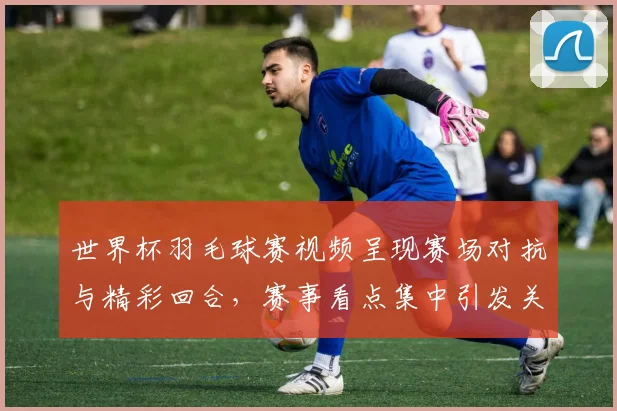 世界杯羽毛球赛视频呈现赛场对抗与精彩回合，赛事看点集中引发关注