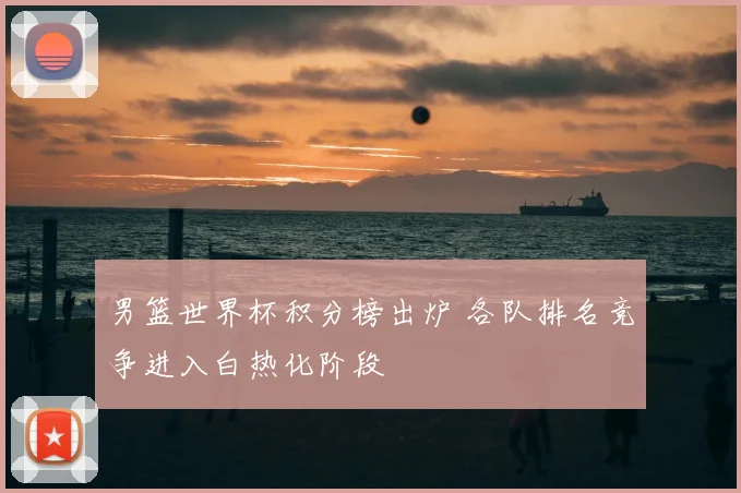 男篮世界杯积分榜出炉 各队排名竞争进入白热化阶段