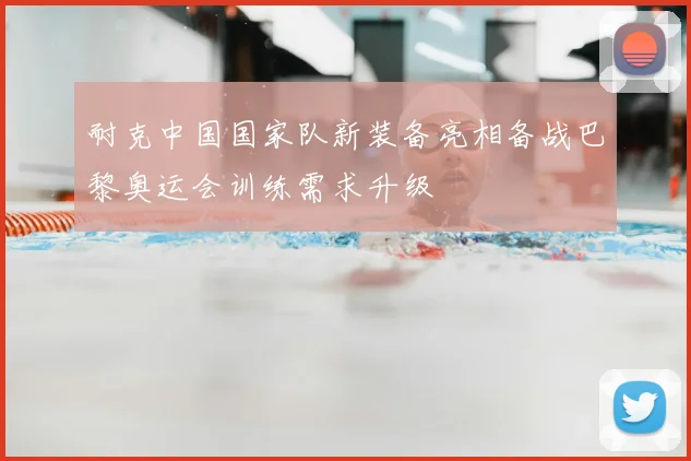 耐克中国国家队新装备亮相备战巴黎奥运会训练需求升级