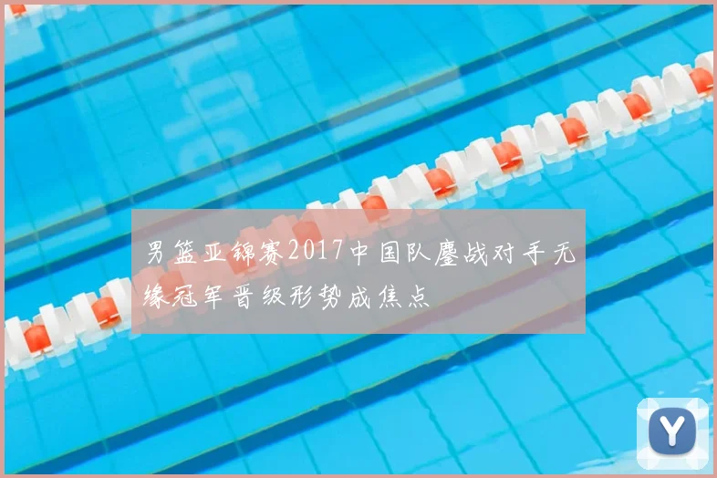 男篮亚锦赛2017中国队鏖战对手无缘冠军晋级形势成焦点