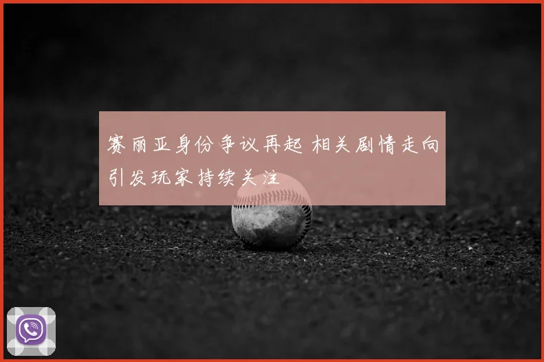 赛丽亚身份争议再起 相关剧情走向引发玩家持续关注