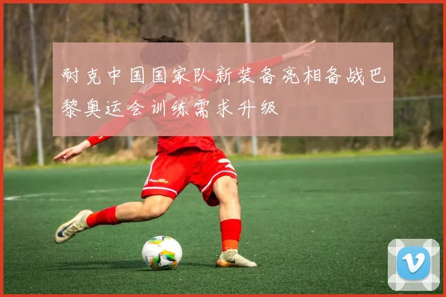 耐克中国国家队新装备亮相备战巴黎奥运会训练需求升级