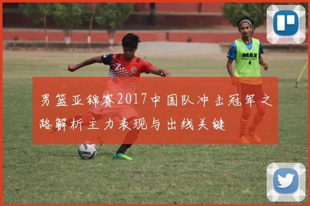 男篮亚锦赛2017中国队冲击冠军之路解析主力表现与出线关键