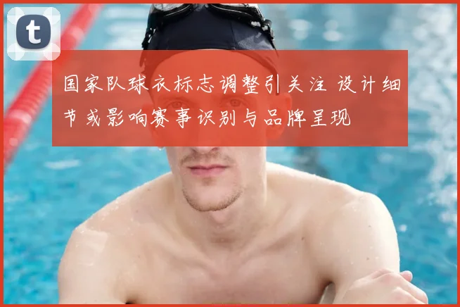 国家队球衣标志调整引关注 设计细节或影响赛事识别与品牌呈现
