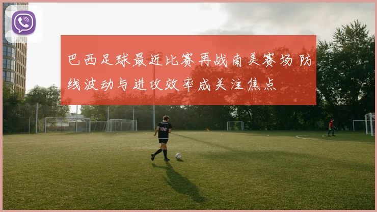 巴西足球最近比赛再战南美赛场 防线波动与进攻效率成关注焦点