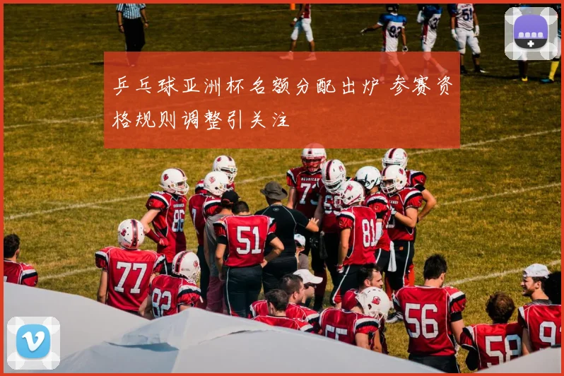 乒乓球亚洲杯名额分配出炉 参赛资格规则调整引关注