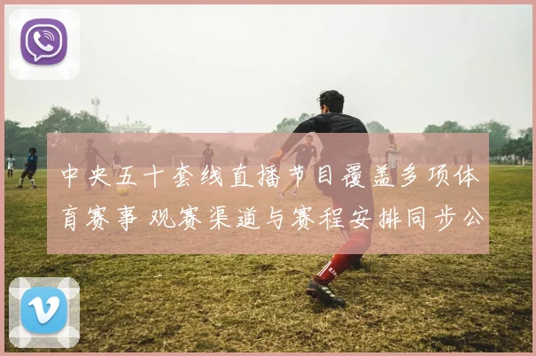 中央五十套线直播节目覆盖多项体育赛事 观赛渠道与赛程安排同步公布
