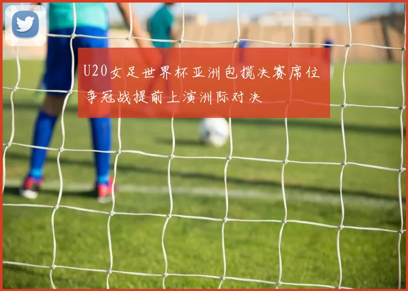 U20女足世界杯亚洲包揽决赛席位 争冠战提前上演洲际对决