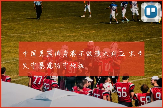 中国男篮热身赛不敌澳大利亚 末节失守暴露防守短板