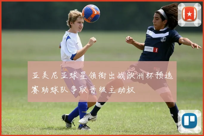 亚美尼亚球星领衔出战欧洲杯预选赛助球队争取晋级主动权