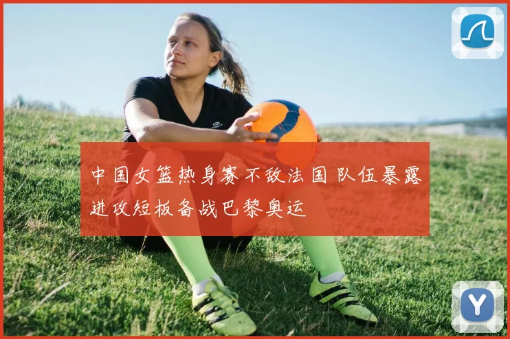 中国女篮热身赛不敌法国 队伍暴露进攻短板备战巴黎奥运
