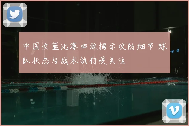 中国女篮比赛回放揭示攻防细节 球队状态与战术执行受关注