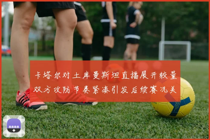 卡塔尔对土库曼斯坦直播展开较量双方攻防节奏紧凑引发后续赛况关注