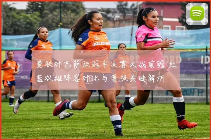 曼联对巴萨欧冠半决赛大战前瞻 红蓝双雄阵容对比与晋级关键解析