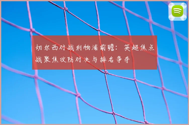 切尔西对战利物浦前瞻：英超焦点战聚焦攻防对决与排名争夺