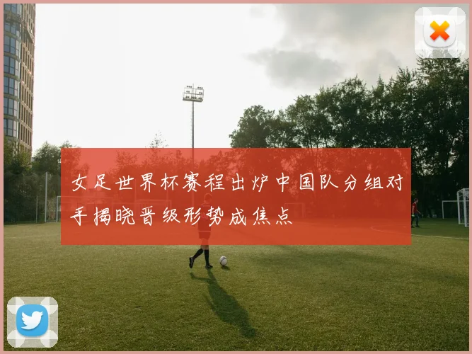 女足世界杯赛程出炉中国队分组对手揭晓晋级形势成焦点