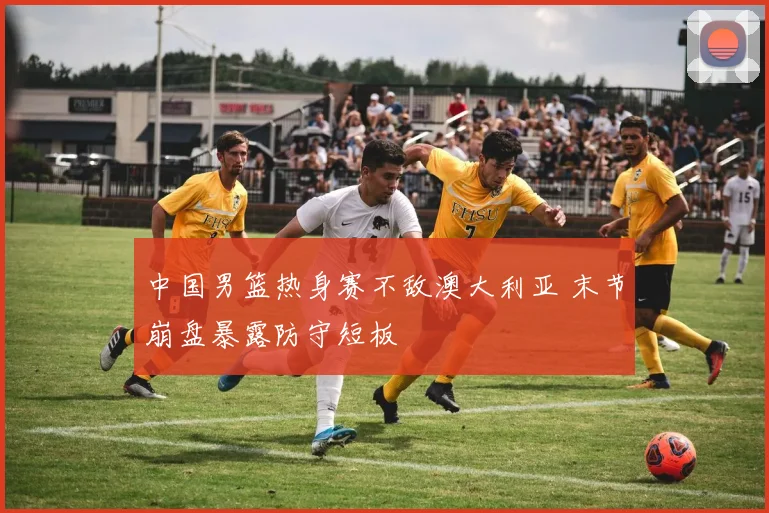 中国男篮热身赛不敌澳大利亚 末节崩盘暴露防守短板