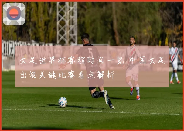 女足世界杯赛程时间一览 中国女足出场关键比赛看点解析