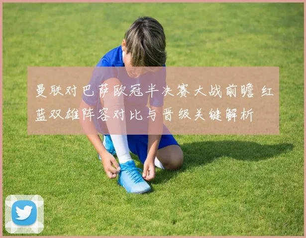 曼联对巴萨欧冠半决赛大战前瞻 红蓝双雄阵容对比与晋级关键解析