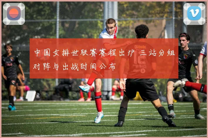 中国女排世联赛赛程出炉 三站分组对阵与出战时间公布