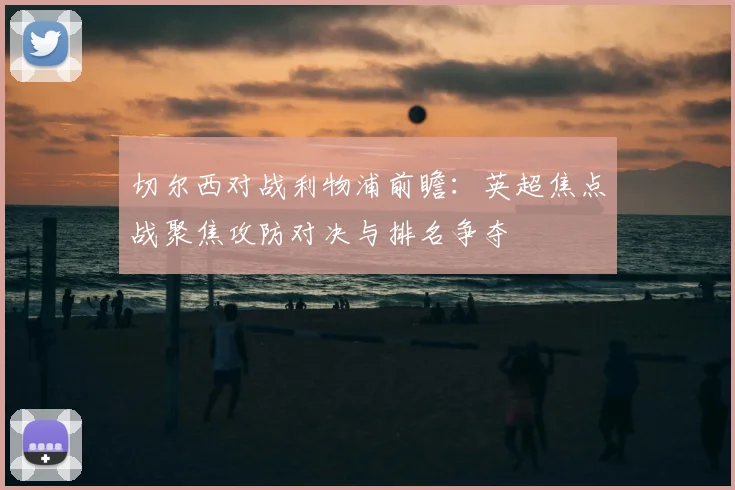 切尔西对战利物浦前瞻：英超焦点战聚焦攻防对决与排名争夺