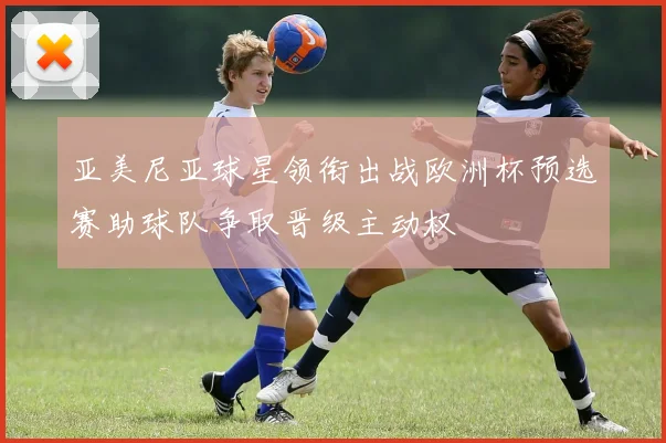 亚美尼亚球星领衔出战欧洲杯预选赛助球队争取晋级主动权