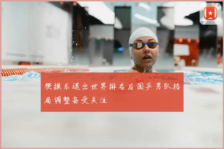 樊振东退出世界排名后国乒男队格局调整备受关注