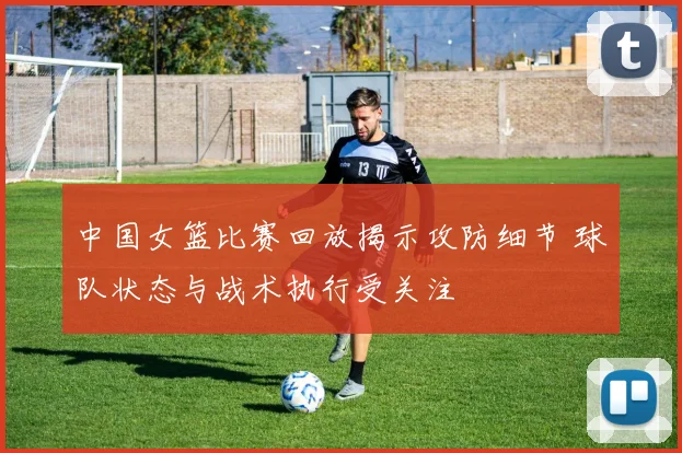 中国女篮比赛回放揭示攻防细节 球队状态与战术执行受关注