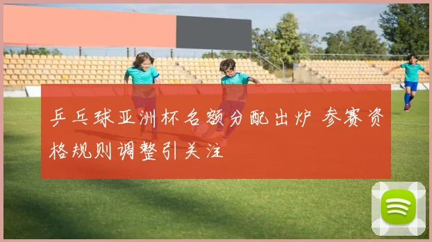 乒乓球亚洲杯名额分配出炉 参赛资格规则调整引关注