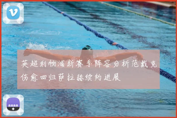 英超利物浦新赛季阵容分析范戴克伤愈回归萨拉赫续约进展