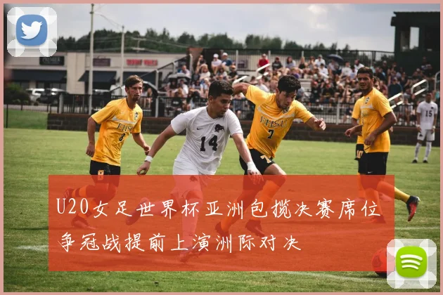 U20女足世界杯亚洲包揽决赛席位 争冠战提前上演洲际对决