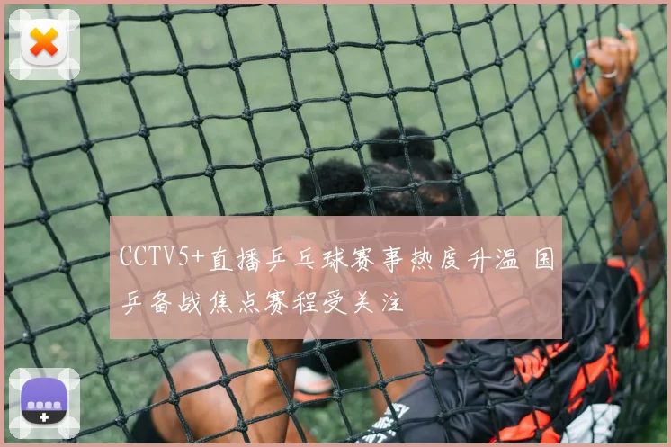 CCTV5+直播乒乓球赛事热度升温 国乒备战焦点赛程受关注